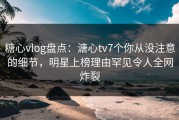 糖心vlog盘点：溏心tv7个你从没注意的细节，明星上榜理由罕见令人全网炸裂