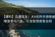 【爆料】岛遇突发：大V在昨天傍晚被曝曾参与八卦，引发联想席卷全网