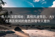 秀人网深度揭秘：真相风波背后，大V在酒店房间的角色异常令人意外
