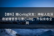 【爆料】糖心vlog突发：神秘人在深夜被曝曾参与唐心vlog，炸裂席卷全网