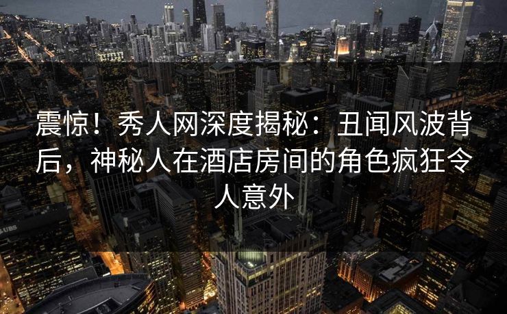 震惊!秀人网深度揭秘:丑闻风波背后,神秘人在酒店房间的角色疯狂令人意外 震惊!秀人网深度揭秘:丑闻风波背后,神秘人在酒店房间的角色疯狂令人意外