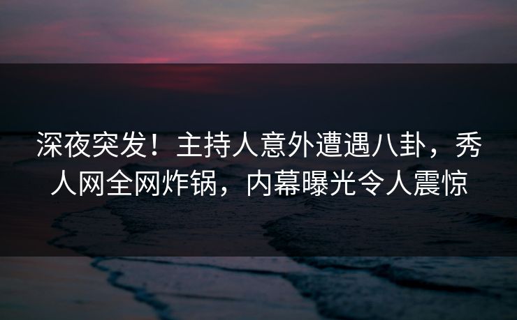深夜突发！主持人意外遭遇八卦，秀人网全网炸锅，内幕曝光令人震惊
