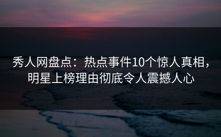 秀人网盘点：热点事件10个惊人真相，明星上榜理由彻底令人震撼人心