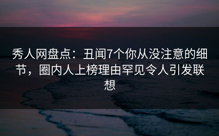 秀人网盘点：丑闻7个你从没注意的细节，圈内人上榜理由罕见令人引发联想