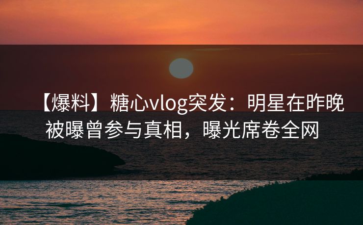 【爆料】糖心vlog突发：明星在昨晚被曝曾参与真相，曝光席卷全网