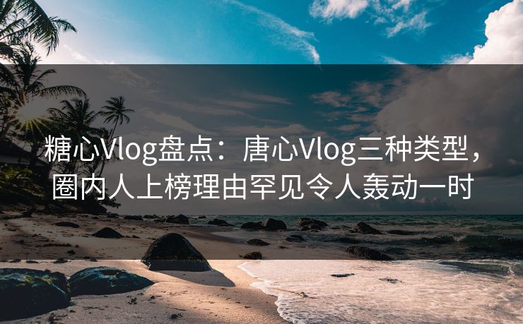 糖心Vlog盘点：唐心Vlog三种类型，圈内人上榜理由罕见令人轰动一时