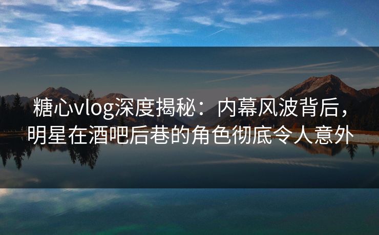 糖心vlog深度揭秘:内幕风波背后,明星在酒吧后巷的角色彻底令人意外 糖心vlog深度揭秘:内幕风波背后,明星在酒吧后巷的角色彻底令人意外