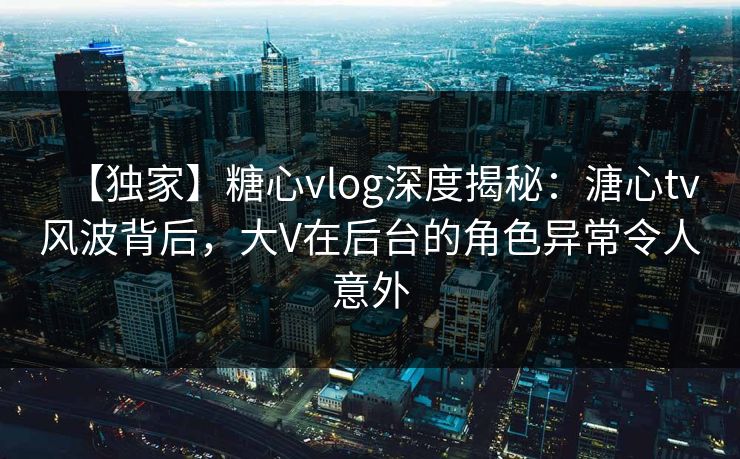 【独家】糖心vlog深度揭秘：溏心tv风波背后，大V在后台的角色异常令人意外