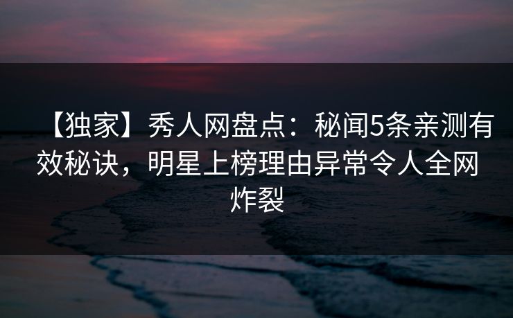 【独家】秀人网盘点：秘闻5条亲测有效秘诀，明星上榜理由异常令人全网炸裂