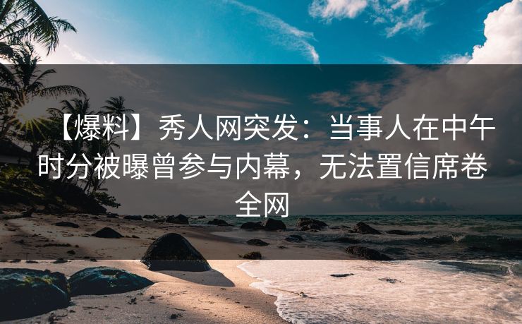 【爆料】秀人网突发：当事人在中午时分被曝曾参与内幕，无法置信席卷全网
