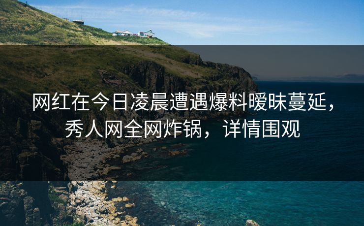 网红在今日凌晨遭遇爆料暧昧蔓延,秀人网全网炸锅,详情围观 网红在今日凌晨遭遇爆料暧昧蔓延,秀人网全网炸锅,详情围观