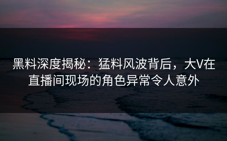 黑料深度揭秘:猛料风波背后,大V在直播间现场的角色异常令人意外 黑料深度揭秘:猛料风波背后,大V在直播间现场的角色异常令人意外