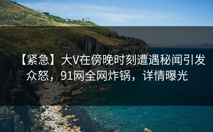 【紧急】大V在傍晚时刻遭遇秘闻引发众怒，91网全网炸锅，详情曝光
