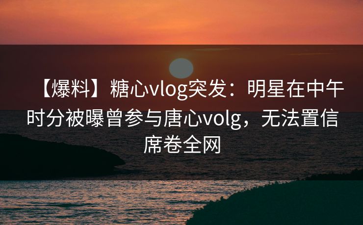 【爆料】糖心vlog突发：明星在中午时分被曝曾参与唐心volg，无法置信席卷全网