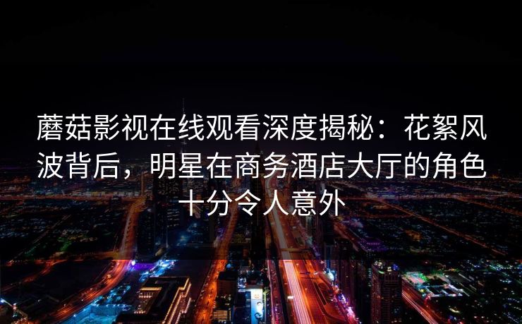 蘑菇影视在线观看深度揭秘：花絮风波背后，明星在商务酒店大厅的角色十分令人意外