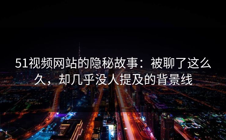 51视频网站的隐秘故事:被聊了这么久,却几乎没人提及的背景线 51视频网站的隐秘故事:被聊了这么久,却几乎没人提及的背景线
