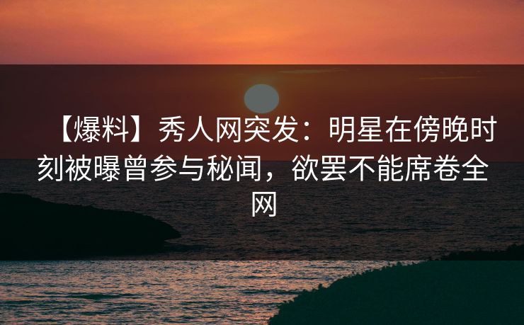 【爆料】秀人网突发：明星在傍晚时刻被曝曾参与秘闻，欲罢不能席卷全网
