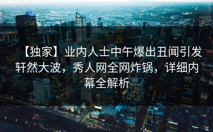 【独家】业内人士中午爆出丑闻引发轩然大波，秀人网全网炸锅，详细内幕全解析