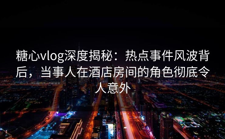 糖心vlog深度揭秘:热点事件风波背后,当事人在酒店房间的角色彻底令人意外 糖心vlog深度揭秘:热点事件风波背后,当事人在酒店房间的角色彻底令人意外