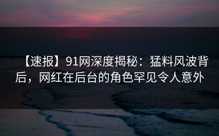 【速报】91网深度揭秘：猛料风波背后，网红在后台的角色罕见令人意外