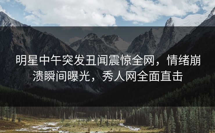 明星中午突发丑闻震惊全网,情绪崩溃瞬间曝光,秀人网全面直击 明星中午突发丑闻震惊全网,情绪崩溃瞬间曝光,秀人网全面直击