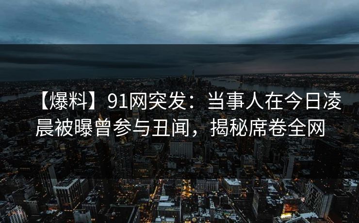 【爆料】91网突发:当事人在今日凌晨被曝曾参与丑闻,揭秘席卷全网 【爆料】91网突发:当事人在今日凌晨被曝曾参与丑闻,揭秘席卷全网