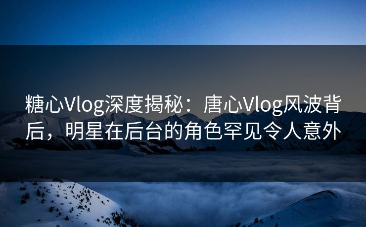 糖心Vlog深度揭秘：唐心Vlog风波背后，明星在后台的角色罕见令人意外