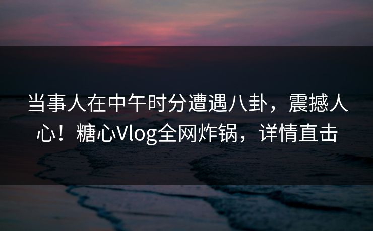 当事人在中午时分遭遇八卦,震撼人心!糖心Vlog全网炸锅,详情直击 当事人在中午时分遭遇八卦,震撼人心!糖心Vlog全网炸锅,详情直击