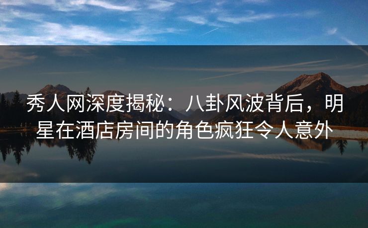 秀人网深度揭秘：八卦风波背后，明星在酒店房间的角色疯狂令人意外