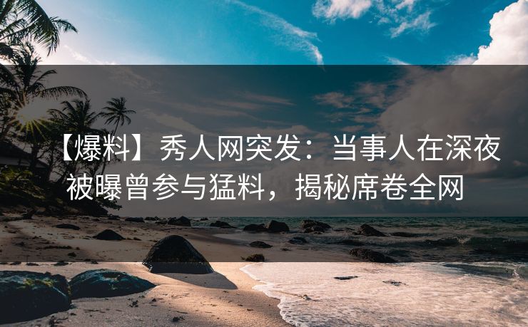 【爆料】秀人网突发：当事人在深夜被曝曾参与猛料，揭秘席卷全网