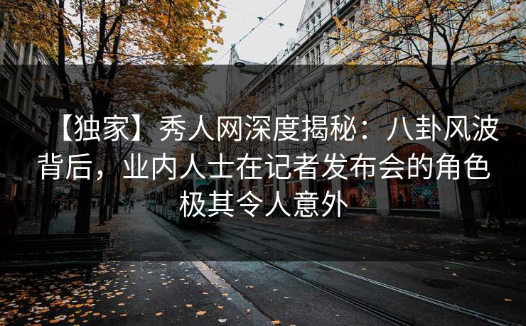 【独家】秀人网深度揭秘：八卦风波背后，业内人士在记者发布会的角色极其令人意外