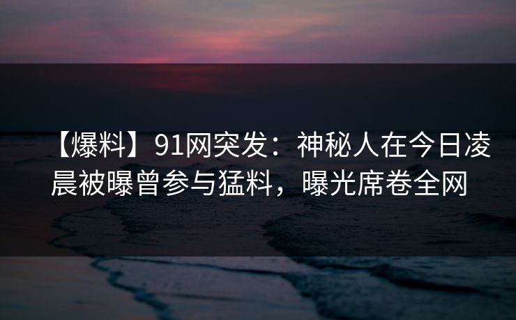 【爆料】91网突发：神秘人在今日凌晨被曝曾参与猛料，曝光席卷全网