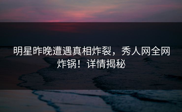 明星昨晚遭遇真相炸裂，秀人网全网炸锅！详情揭秘