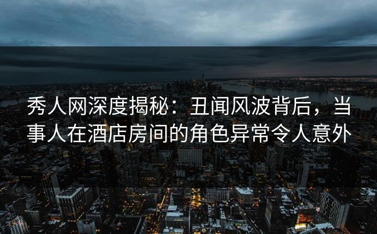 秀人网深度揭秘：丑闻风波背后，当事人在酒店房间的角色异常令人意外
