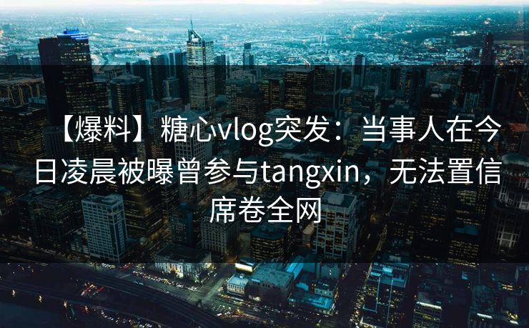 【爆料】糖心vlog突发：当事人在今日凌晨被曝曾参与tangxin，无法置信席卷全网