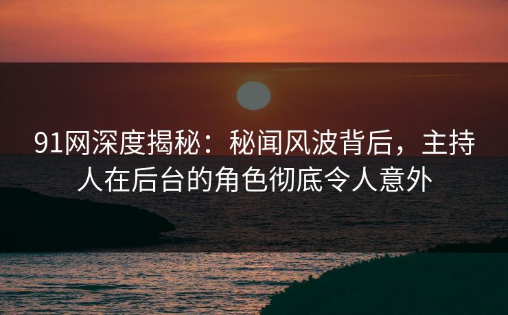 91网深度揭秘：秘闻风波背后，主持人在后台的角色彻底令人意外