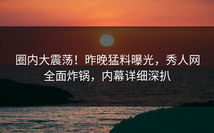 圈内大震荡!昨晚猛料曝光,秀人网全面炸锅,内幕详细深扒 圈内大震荡!昨晚猛料曝光,秀人网全面炸锅,内幕详细深扒