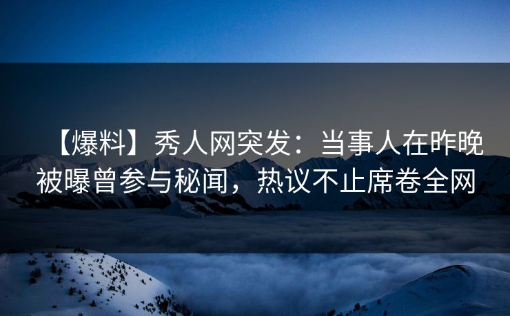 【爆料】秀人网突发：当事人在昨晚被曝曾参与秘闻，热议不止席卷全网