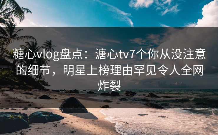 糖心vlog盘点：溏心tv7个你从没注意的细节，明星上榜理由罕见令人全网炸裂