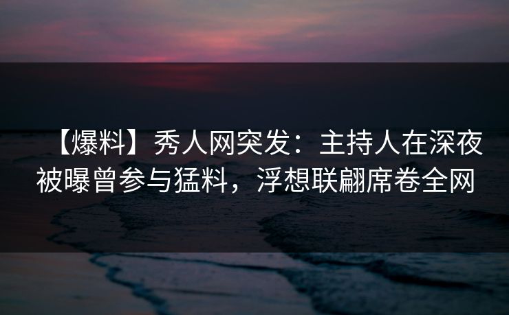 【爆料】秀人网突发：主持人在深夜被曝曾参与猛料，浮想联翩席卷全网
