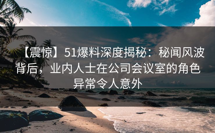 【震惊】51爆料深度揭秘:秘闻风波背后,业内人士在公司会议室的角色异常令人意外 【震惊】51爆料深度揭秘:秘闻风波背后,业内人士在公司会议室的角色异常令人意外