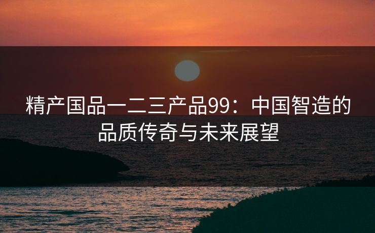 精产国品一二三产品99:中国智造的品质传奇与未来展望 精产国品一二三产品99:中国智造的品质传奇与未来展望