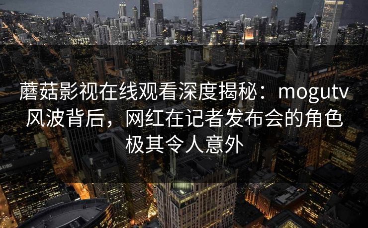 蘑菇影视在线观看深度揭秘：mogutv风波背后，网红在记者发布会的角色极其令人意外