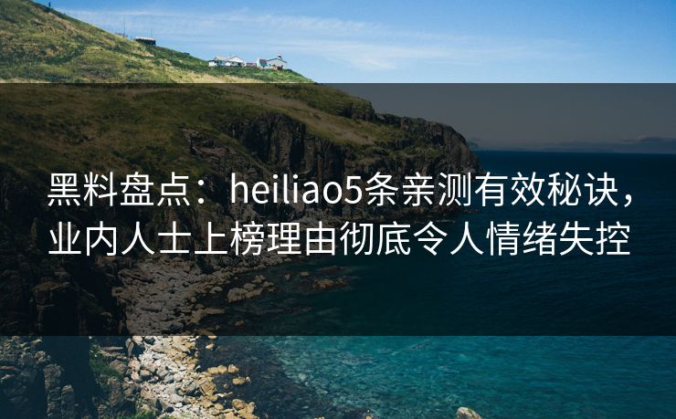 黑料盘点：heiliao5条亲测有效秘诀，业内人士上榜理由彻底令人情绪失控