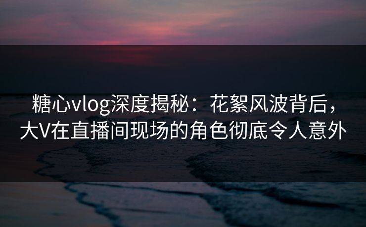 糖心vlog深度揭秘:花絮风波背后,大V在直播间现场的角色彻底令人意外 糖心vlog深度揭秘:花絮风波背后,大V在直播间现场的角色彻底令人意外