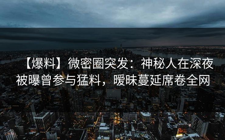 【爆料】微密圈突发:神秘人在深夜被曝曾参与猛料,暧昧蔓延席卷全网 【爆料】微密圈突发:神秘人在深夜被曝曾参与猛料,暧昧蔓延席卷全网