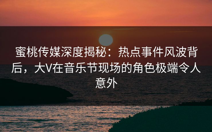 蜜桃传媒深度揭秘：热点事件风波背后，大V在音乐节现场的角色极端令人意外