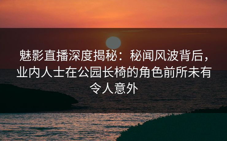 魅影直播深度揭秘：秘闻风波背后，业内人士在公园长椅的角色前所未有令人意外