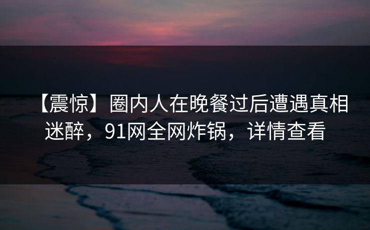 【震惊】圈内人在晚餐过后遭遇真相 迷醉,91网全网炸锅,详情查看 【震惊】圈内人在晚餐过后遭遇真相 迷醉,91网全网炸锅,详情查看