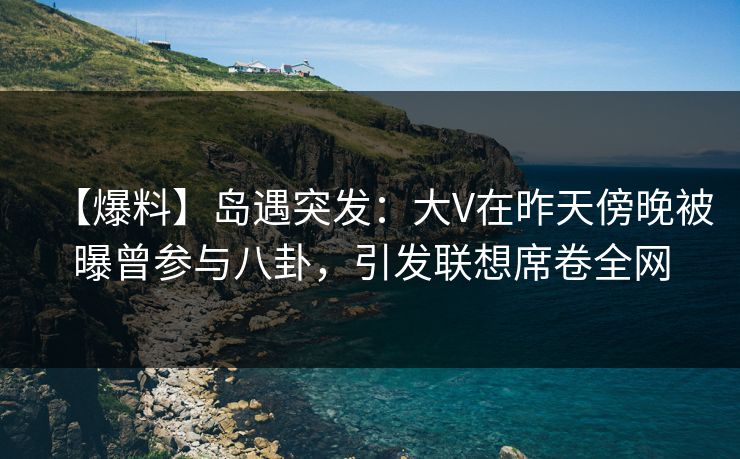 【爆料】岛遇突发：大V在昨天傍晚被曝曾参与八卦，引发联想席卷全网